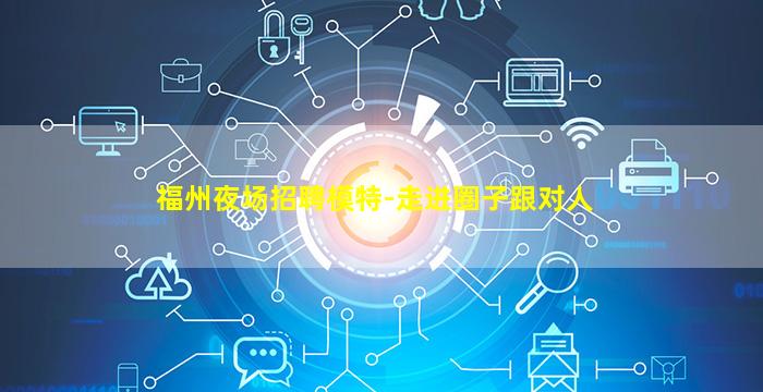 福州夜场招聘模特-走进圈子跟对人